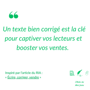 Citation en vert sur fond blanc avec texture légère : "Un texte bien corrigé est la clé pour captiver vos lecteurs et booster vos ventes." En haut à gauche, un guillemet vert. En bas à gauche, un texte en vert mentionnant "Inspiré par l’article du RIA : « Écrire, corriger, vendre »". En bas à droite, trois icônes vertes (document avec loupe, plume, souris) et le logo "L'Atelier des Mots Justes". Design épuré et professionnel pour promouvoir l’importance de la correction et l’article du RIA.